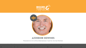 Azzedine Downes, President and CEO of the International Fund for Animal Welfare on the Bigger Than Us podcast