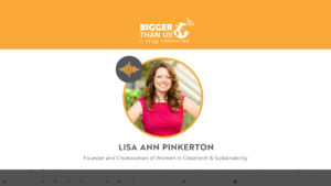 Lisa Ann Pinkerton, Founder and Chairwoman of Women In Cleantech & Sustainability on the Bigger Than Us podcast